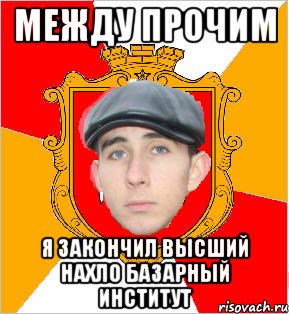 между прочим я закончил высший нахло базарный институт