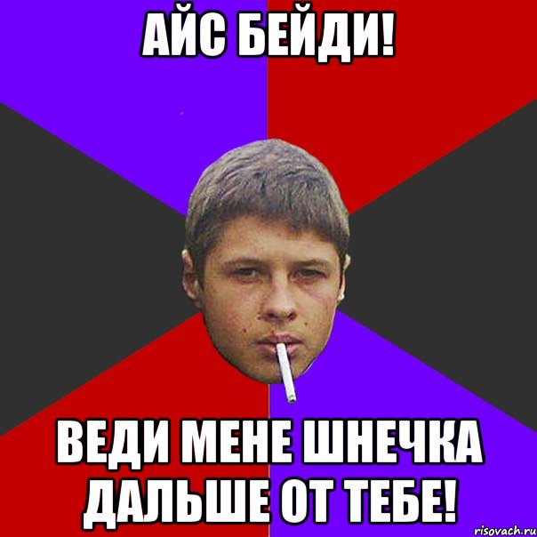 Айс Бейди! Веди мене шнечка дальше от тебе!