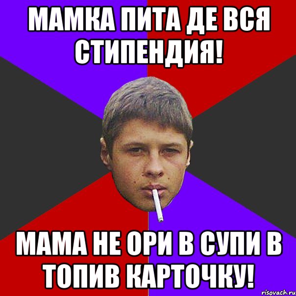 Мамка пита де вся стипендия! Мама не ори в супи в топив карточку!