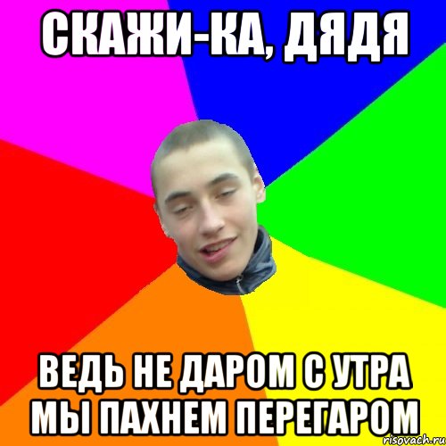 скажи-ка, дядя ведь не даром с утра мы пахнем перегаром