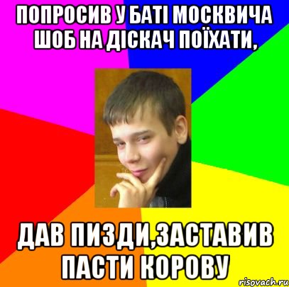Попросив у баті москвича шоб на діскач поїхати, дав пизди,заставив пасти корову