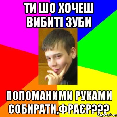 Ти шо хочеш вибиті зуби поломаними руками собирати,фраєр???