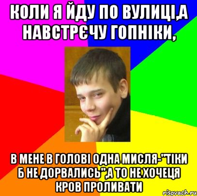 Коли я йду по вулиці,а навстрєчу гопніки, в мене в голові одна мисля-"тіки б не дорвались",а то не хочеця кров проливати
