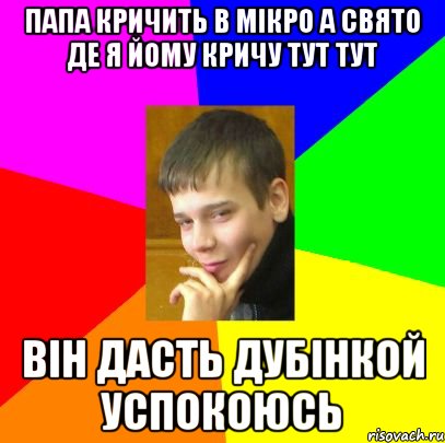 Папа кричить в мікро а свято де я йому кричу тут тут Він дасть дубінкой успокоюсь