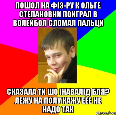 Пошол на Фіз-ру К Ольге Степановни Поиграл в волейбол сломал пальци Сказала ти шо інавалід бля? лежу на полу кажу еее не надо так