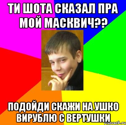 Ти шота сказал пра мой масквич?? подойди скажи на ушко вирублю с вертушки