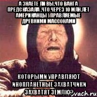 А ЗНАЕТЕ ЛИ ВЫ,ЧТО ВАНГА ПРЕДСКАЗАЛА ,ЧТО ЧЕРЕЗ 10 МЛН.ЛЕТ АМЕРИКАНЦЫ УПРАВЛЯЕМЫЕ ДРЕВНИМИ МАССОНАМИ КОТОРЫМИ УПРАВЛЯЮТ ИНОПЛАНЕТНЫЕ ЗАХВАТЧИКИ ЗАХВАТЯТ ЗЕМЛЮ?, Мем Ванга (цвет)