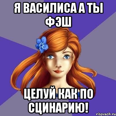 я Василиса А ты Фэш Целуй как по cцинарию!