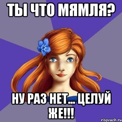Ты что мямля? Ну раз нет... Целуй же!!!