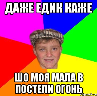 даже едик каже шо моя мала в постели огонь