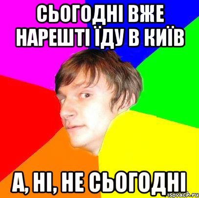 СЬОГОДНІ ВЖЕ НАРЕШТІ ЇДУ В КИЇВ А, НІ, НЕ СЬОГОДНІ