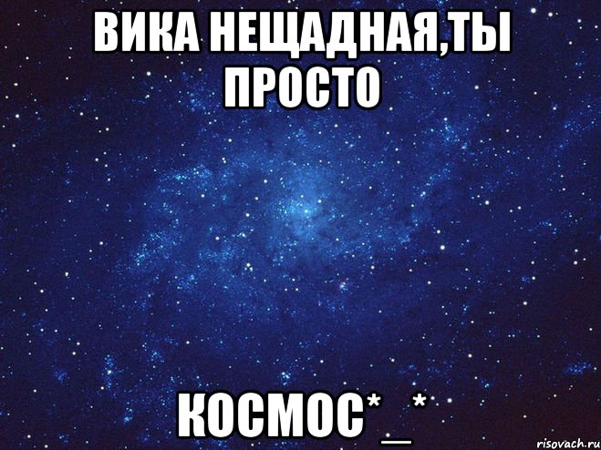 Вика Нещадная,ты просто КОСМОС*_*