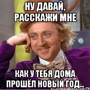 ну давай, расскажи мне как у тебя дома прошёл новый год..., Мем Ну давай расскажи (Вилли Вонка)