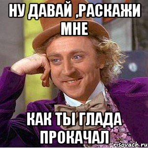 ну давай ,раскажи мне как ты глада прокачал, Мем Ну давай расскажи (Вилли Вонка)