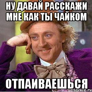 ну давай расскажи мне как ты чайком отпаиваешься, Мем Ну давай расскажи (Вилли Вонка)