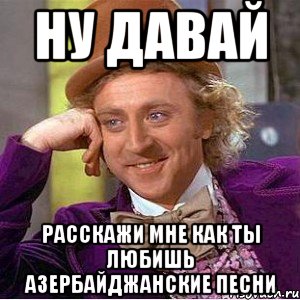 ну давай расскажи мне как ты любишь азербайджанские песни, Мем Ну давай расскажи (Вилли Вонка)