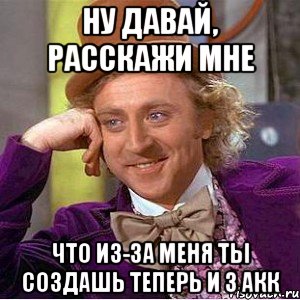 НУ ДАВАЙ, РАССКАЖИ МНЕ ЧТО ИЗ-ЗА МЕНЯ ТЫ СОЗДАШЬ ТЕПЕРЬ И 3 АКК, Мем Ну давай расскажи (Вилли Вонка)