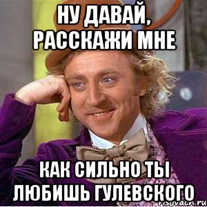 Ну давай, расскажи мне Как сильно ты любишь Гулевского, Мем Ну давай расскажи (Вилли Вонка)