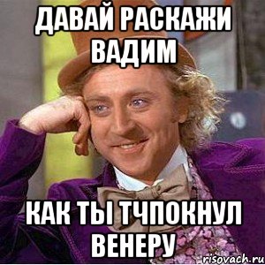 давай раскажи вадим как ты тчпокнул венеру, Мем Ну давай расскажи (Вилли Вонка)