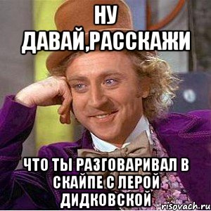 Ну давай,расскажи что ты разговаривал в скайпе с Лерой Дидковской, Мем Ну давай расскажи (Вилли Вонка)