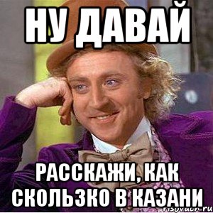 ну давай расскажи, как скользко в казани, Мем Ну давай расскажи (Вилли Вонка)