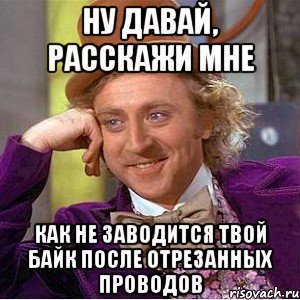 Ну давай, Расскажи мне Как не заводится твой байк после отрезанных проводов, Мем Ну давай расскажи (Вилли Вонка)