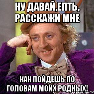 Ну давай,епть, расскажи мне Как пойдешь по головам моих родных!, Мем Ну давай расскажи (Вилли Вонка)