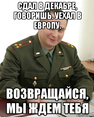 Сдал в декабре, говоришь. Уехал в Европу. Возвращайся, мы ждем тебя, Мем Военком (полковник)