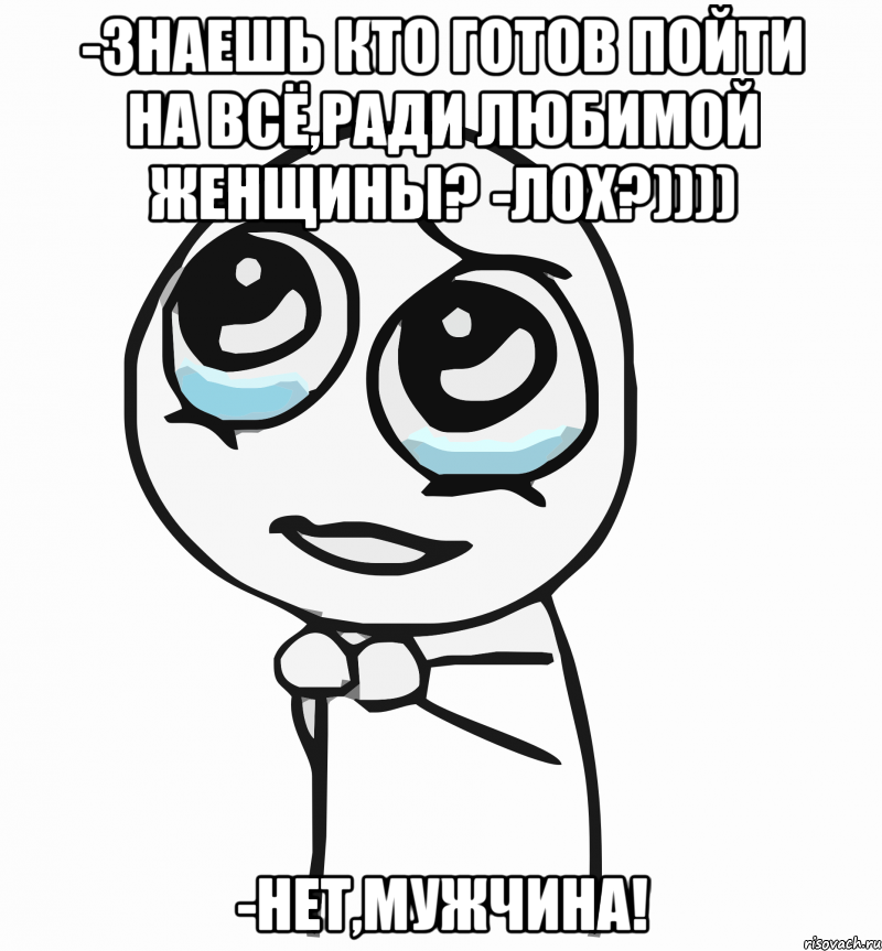 -Знаешь кто готов пойти на всё,ради любимой женщины? -Лох?)))) -нет,Мужчина!, Мем  ну пожалуйста (please)