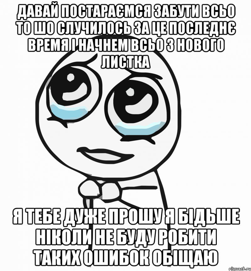 Давай постараємся забути всьо то шо случилось за це последнє время і начнем всьо з нового листка я тебе дуже прошу я бідьше ніколи не буду робити таких ошибок обіщаю, Мем  ну пожалуйста (please)