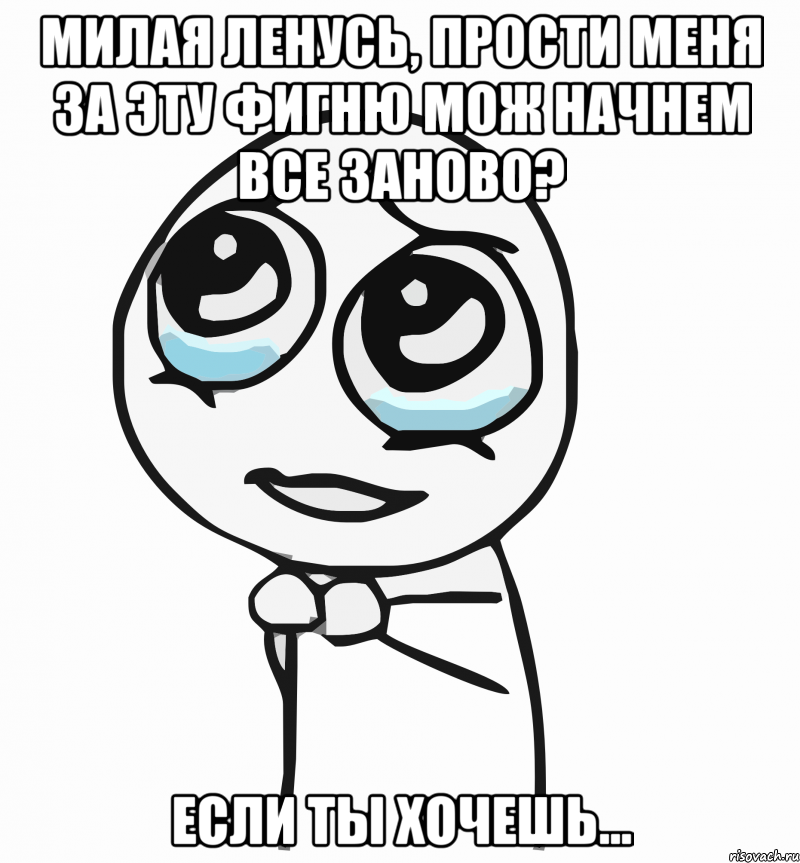 Милая Ленусь, прости меня за эту фигню Мож начнем все заново? Если ты хочешь..., Мем  ну пожалуйста (please)