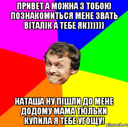 Привет а можна з тобою познакомиться мене звать ВІТАЛІК а тебе як)))))) Наташа ну пішли до мене додому мама тюльки купила я тебе угощу!