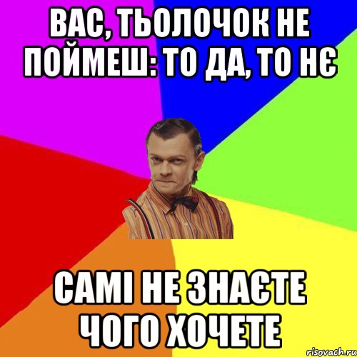 Вас, тьолочок не поймеш: то да, то нє самі не знаєте чого хочете