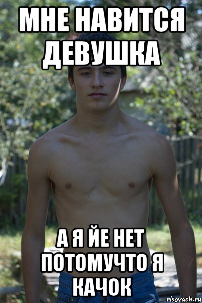 Мне навится девушка а я йе нет потомучто я КАЧОК