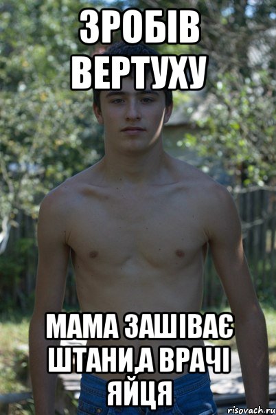 Зробів вертуху мама зашіває штани,а врачі яйця