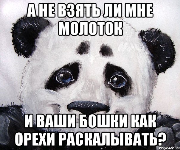 А не взять ли мне молоток И ваши бошки как орехи раскалывать?