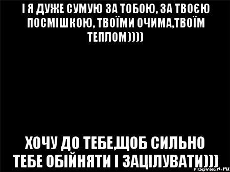 і я дуже сумую за тобою, за твоєю посмішкою, твоїми очима,твоїм теплом)))) Хочу до тебе,щоб сильно тебе обійняти і зацілувати)))