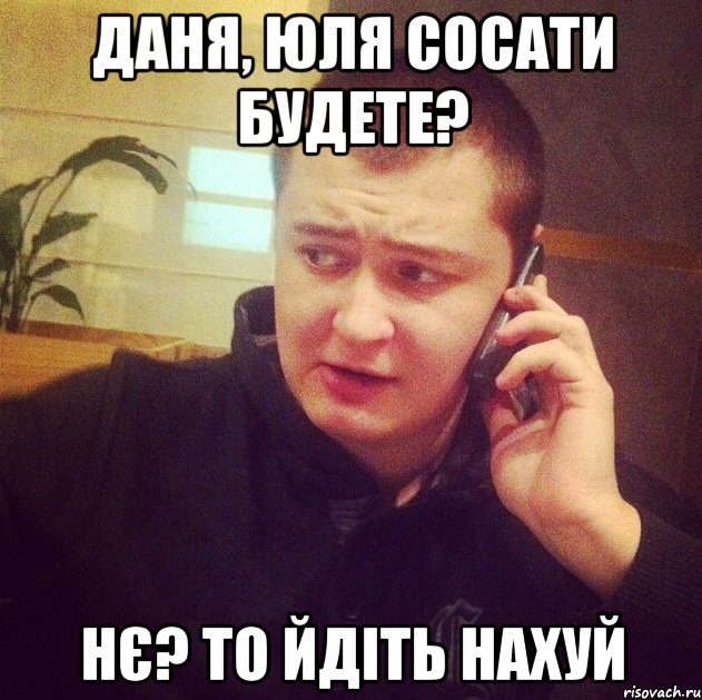 Даня, Юля сосати будете? Нє? То йдіть нахуй