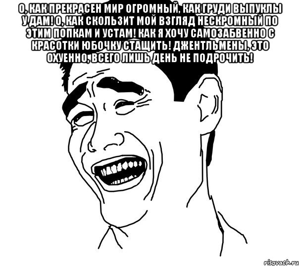 О, как прекрасен мир огромный, Как груди выпуклы у дам! О, как скользит мой взгляд нескромный по этим попкам и устам! Как я хочу самозабвенно с красотки юбочку стащить! Джентльмены, это охуенно, всего лишь день не подрочить! , Мем Яо минг