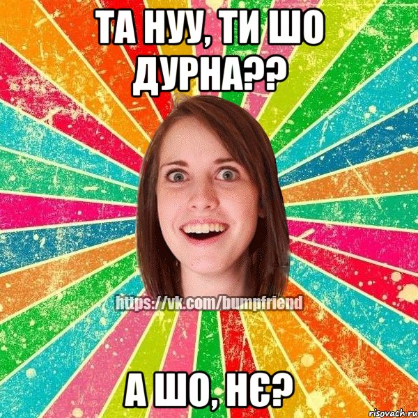 та нуу, ти шо дурна?? а шо, нє?