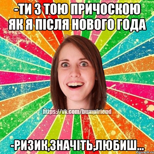 -ти з тою причоскою як я після нового года -ризик,значіть,любиш...