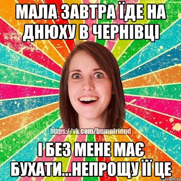 мала завтра їде на днюху в Чернівці і без мене має бухати...непрощу її це