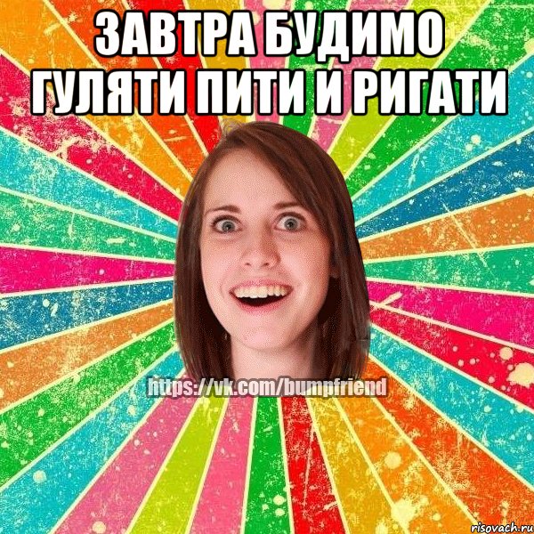 завтра будимо гуляти пити и ригати 