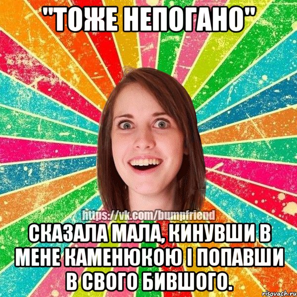 "тоже непогано" сказала мала, кинувши в мене каменюкою і попавши в свого бившого.