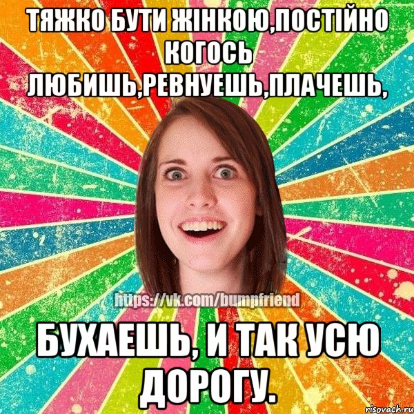 Тяжко бути жінкою,постійно когось любишь,ревнуешь,плачешь, бухаешь, и так усю дорогу., Мем Йобнута Подруга ЙоП