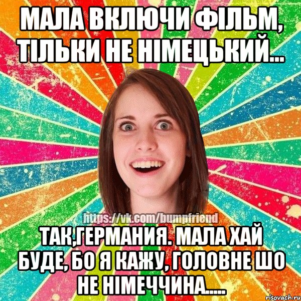 Мала включи фільм, тільки не німецький... Так,германия. Мала хай буде, бо я кажу, головне шо не німеччина.....