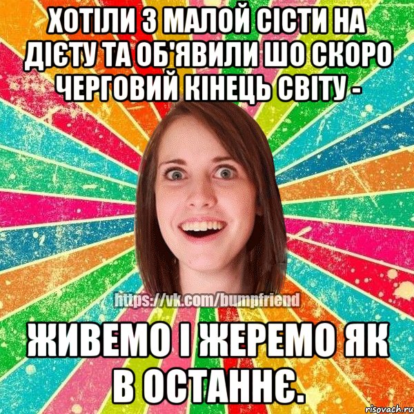 хотіли з малой сісти на дієту та об'явили шо скоро черговий кінець світу - живемо і жеремо як в останнє.