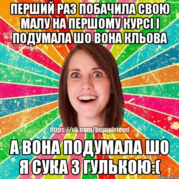 перший раз побачила свою малу на першому курсі і подумала шо вона кльова а вона подумала шо я сука з гулькою:(
