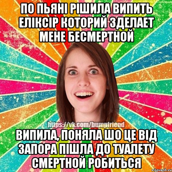 по пьяні рішила випить еліксір которий зделает мене бесмертной випила, поняла шо це від запора пішла до туалету смертной робиться