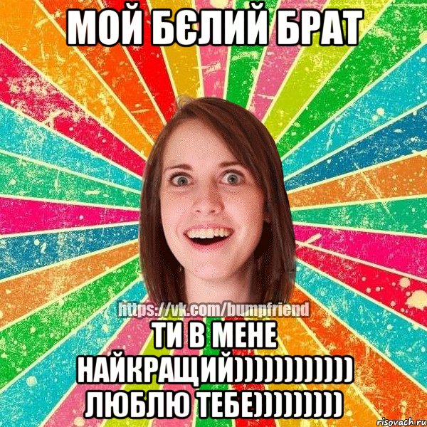 мой бєлий брат ти в мене найкращий)))))))))))) люблю тебе)))))))))